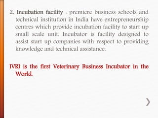 2. Incubation facility : premiere business schools and
technical institution in India have entrepreneurship
centres which provide incubation facility to start up
small scale unit. Incubator is facility designed to
assist start up companies with respect to providing
knowledge and technical assistance.
IVRI is the first Veterinary Business Incubator in the
World.
 