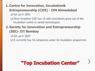 1. Centre for Innovation, Incubation&
Entrepreneurship (CIIE) - IIM Ahmedabad
 Set up in 2001
 Since inception CIIE has 15-odd innovations grow out of the
incubation centre in varied technologies
2. Society for Innovation and Entrepreneurship
(SIE)- IIT Bombay
 Set up in 2004
 It currently has 16 companies under its incubation programme
 