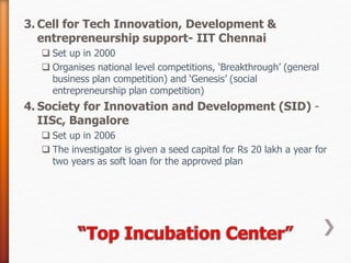 3. Cell for Tech Innovation, Development &
entrepreneurship support- IIT Chennai
 Set up in 2000
 Organises national level competitions, ‘Breakthrough’ (general
business plan competition) and ‘Genesis’ (social
entrepreneurship plan competition)
4. Society for Innovation and Development (SID) -
IISc, Bangalore
 Set up in 2006
 The investigator is given a seed capital for Rs 20 lakh a year for
two years as soft loan for the approved plan
 
