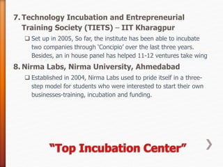 7. Technology Incubation and Entrepreneurial
Training Society (TIETS) – IIT Kharagpur
 Set up in 2005, So far, the institute has been able to incubate
two companies through ‘Concipio’ over the last three years.
Besides, an in house panel has helped 11-12 ventures take wing
8. Nirma Labs, Nirma University, Ahmedabad
 Established in 2004, Nirma Labs used to pride itself in a three-
step model for students who were interested to start their own
businesses-training, incubation and funding.
 