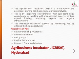 » The Agri-business Incubator (ABI) is a place where the
process of starting agri-business ventures is catalysed.
» This is by supporting entrepreneurs with agri technology,
consultancy, networking with management experts, venture
capital funding, marketing experts and physical
infrastructure.
» The incubator maximizes success by minimizing risk by
offering the best opportunity.
Objectives of ABI:
» Entrepreneurship Awareness
» Income Generation
» Policy Impact
» Profitable Enterprises
» Research Commercialization
 