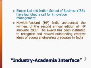 » Biocon Ltd and Indian School of Business (ISB)
have launched a cell for innovation
management.
» Hewlett-Packard (HP) India announced the
winners of the second annual edition of ‘HP
innovate 2009’. The award has been instituted
to recognise and reward outstanding creative
ideas of young engineering graduates in India
 