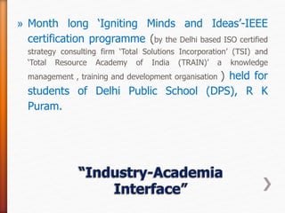 » Month long ‘Igniting Minds and Ideas’-IEEE
certification programme (by the Delhi based ISO certified
strategy consulting firm ‘Total Solutions Incorporation’ (TSI) and
‘Total Resource Academy of India (TRAIN)’ a knowledge
management , training and development organisation ) held for
students of Delhi Public School (DPS), R K
Puram.
 