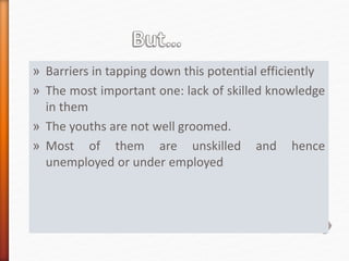 » Barriers in tapping down this potential efficiently
» The most important one: lack of skilled knowledge
in them
» The youths are not well groomed.
» Most of them are unskilled and hence
unemployed or under employed
 