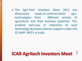 » The Agri-Tech Investors Meet 2013 has
showcased ready-to-commercialize agri-
technologies from different sectors of
agriculture and their business potential. This
enabled start-ups or industries to avail
Technology Busineincubation support under the
22 NAIP- BPD’s in India.
 