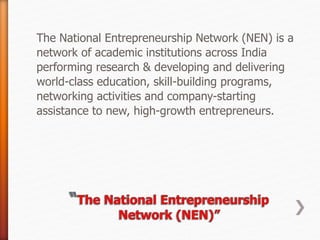 The National Entrepreneurship Network (NEN) is a
network of academic institutions across India
performing research & developing and delivering
world-class education, skill-building programs,
networking activities and company-starting
assistance to new, high-growth entrepreneurs.
 