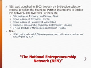 » NEN was launched in 2003 through an India-wide selection
process to select the Founding Partner Institutions to anchor
this network. The five NEN Partners are:
˃ Birla Institute of Technology and Science- Pilani
˃ Indian Institute of Technology- Bombay
˃ Indian Institute of Management- Ahmedabad
˃ Institute of Bioinformatics andApplied Biotechnology- Banglore
˃ S P Jain Institute of Management andResearch- Mumbai
» Goal:
˃ NEN’s goal is to launch 2,500 entrepreneurs who will create a minimum of
500,000 jobs by 2014.
 
