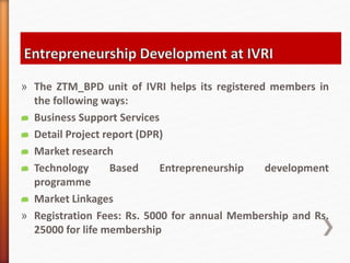 » The ZTM_BPD unit of IVRI helps its registered members in
the following ways:
 Business Support Services
 Detail Project report (DPR)
 Market research
 Technology Based Entrepreneurship development
programme
 Market Linkages
» Registration Fees: Rs. 5000 for annual Membership and Rs.
25000 for life membership
 