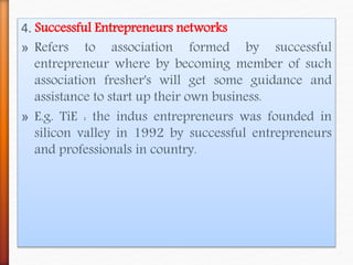 4. Successful Entrepreneurs networks
» Refers to association formed by successful
entrepreneur where by becoming member of such
association fresher's will get some guidance and
assistance to start up their own business.
» E.g. TiE : the indus entrepreneurs was founded in
silicon valley in 1992 by successful entrepreneurs
and professionals in country.
 