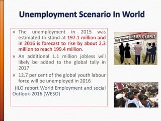 » The unemployment in 2015 was
estimated to stand at 197.1 million and
in 2016 is forecast to rise by about 2.3
million to reach 199.4 million.
» An additional 1.1 million jobless will
likely be added to the global tally in
2017
» 12.7 per cent of the global youth labour
force will be unemployed in 2016
(ILO report World Employment and social
Outlook-2016 (WESO)
 