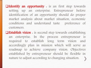 Identify an opportunity : is an first step towards
setting up an enterprise. Entrepreneur before
identification of an opportunity should do proper
market analysis about market situation, economic
conditions and understand taste preference of
customers.
Establish vision : is second step towards establishing
an enterprise. In the process entrepreneur is
required to establish long term vision and
accordingly plan in mission which will serve as
roadmap to achieve company vision. Objectives
established by entrepreneur should be flexible in
nature to adjust according to changing situation.
 