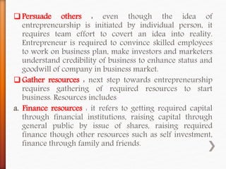 Persuade others : even though the idea of
entrepreneurship is initiated by individual person, it
requires team effort to covert an idea into reality.
Entrepreneur is required to convince skilled employees
to work on business plan, make investors and marketers
understand credibility of business to enhance status and
goodwill of company in business market.
Gather resources : next step towards entrepreneurship
requires gathering of required resources to start
business. Resources includes
a. Finance resources : it refers to getting required capital
through financial institutions, raising capital through
general public by issue of shares, raising required
finance though other resources such as self investment,
finance through family and friends.
 