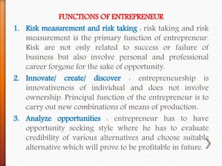 FUNCTIONS OF ENTREPRENEUR
1. Risk measurement and risk taking : risk taking and risk
measurement is the primary function of entrepreneur.
Risk are not only related to success or failure of
business but also involve personal and professional
career forgone for the sake of opportunity.
2. Innovate/ create/ discover : entrepreneurship is
innovativeness of individual and does not involve
ownership. Principal function of the entrepreneur is to
carry out new combinations of means of production.
3. Analyze opportunities : entrepreneur has to have
opportunity seeking style where he has to evaluate
credibility of various alternatives and choose suitable
alternative which will prove to be profitable in future.
 