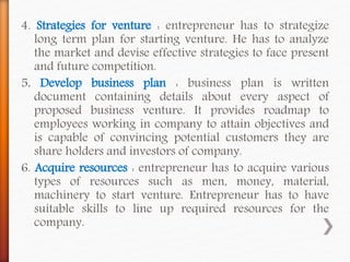 4. Strategies for venture : entrepreneur has to strategize
long term plan for starting venture. He has to analyze
the market and devise effective strategies to face present
and future competition.
5. Develop business plan : business plan is written
document containing details about every aspect of
proposed business venture. It provides roadmap to
employees working in company to attain objectives and
is capable of convincing potential customers they are
share holders and investors of company.
6. Acquire resources : entrepreneur has to acquire various
types of resources such as men, money, material,
machinery to start venture. Entrepreneur has to have
suitable skills to line up required resources for the
company.
 