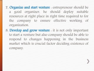 7. Organize and start venture : entrepreneur should be
a good organizer, he should deploy suitable
resources at right place in right time required to for
the company to ensure effective working of
organization.
8. Develop and grow venture : it is not only important
to start a venture but also company should be able to
respond to changes happening in the business
market which is crucial factor deciding existence of
company.
 