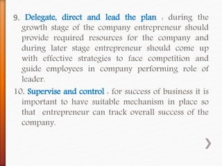9. Delegate, direct and lead the plan : during the
growth stage of the company entrepreneur should
provide required resources for the company and
during later stage entrepreneur should come up
with effective strategies to face competition and
guide employees in company performing role of
leader.
10. Supervise and control : for success of business it is
important to have suitable mechanism in place so
that entrepreneur can track overall success of the
company.
 
