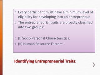 » Every participant must have a minimum level of
eligibility for developing into an entrepreneur.
» The entrepreneurial traits are broadly classified
into two groups:
» (I) Socio Personal Characteristics:
» (II) Human Resource Factors:
 