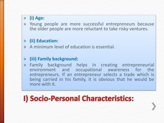 » (i) Age:
» Young people are more successful entrepreneurs because
the older people are more reluctant to take risky ventures.
» (ii) Education:
» A minimum level of education is essential.
» (iii) Family background:
» Family background helps in creating entrepreneurial
environment and occupational awareness for the
entrepreneurs. If an entrepreneur selects a trade which is
being carried in his family, it is obvious that he would be
more with it.
 