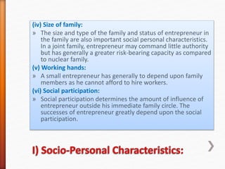 (iv) Size of family:
» The size and type of the family and status of entrepreneur in
the family are also important social personal characteristics.
In a joint family, entrepreneur may command little authority
but has generally a greater risk-bearing capacity as compared
to nuclear family.
(v) Working hands:
» A small entrepreneur has generally to depend upon family
members as he cannot afford to hire workers.
(vi) Social participation:
» Social participation determines the amount of influence of
entrepreneur outside his immediate family circle. The
successes of entrepreneur greatly depend upon the social
participation.
 