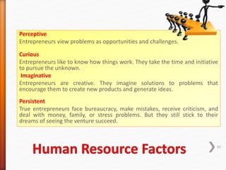 Perceptive
Entrepreneurs view problems as opportunities and challenges.
Curious
Entrepreneurs like to know how things work. They take the time and initiative
to pursue the unknown.
Imaginative
Entrepreneurs are creative. They imagine solutions to problems that
encourage them to create new products and generate ideas.
Persistent
True entrepreneurs face bureaucracy, make mistakes, receive criticism, and
deal with money, family, or stress problems. But they still stick to their
dreams of seeing the venture succeed.
80
 