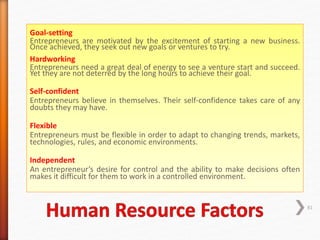 Goal-setting
Entrepreneurs are motivated by the excitement of starting a new business.
Once achieved, they seek out new goals or ventures to try.
Hardworking
Entrepreneurs need a great deal of energy to see a venture start and succeed.
Yet they are not deterred by the long hours to achieve their goal.
Self-confident
Entrepreneurs believe in themselves. Their self-confidence takes care of any
doubts they may have.
Flexible
Entrepreneurs must be flexible in order to adapt to changing trends, markets,
technologies, rules, and economic environments.
Independent
An entrepreneur’s desire for control and the ability to make decisions often
makes it difficult for them to work in a controlled environment.
81
 