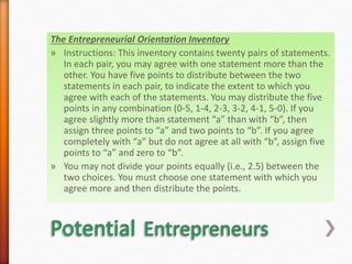 The Entrepreneurial Orientation Inventory
» Instructions: This inventory contains twenty pairs of statements.
In each pair, you may agree with one statement more than the
other. You have five points to distribute between the two
statements in each pair, to indicate the extent to which you
agree with each of the statements. You may distribute the five
points in any combination (0-5, 1-4, 2-3, 3-2, 4-1, 5-0). If you
agree slightly more than statement “a” than with “b”, then
assign three points to “a” and two points to “b”. If you agree
completely with “a” but do not agree at all with “b”, assign five
points to “a” and zero to “b”.
» You may not divide your points equally (i.e., 2.5) between the
two choices. You must choose one statement with which you
agree more and then distribute the points.
 