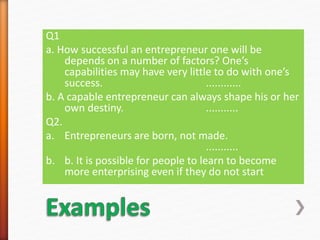 Q1
a. How successful an entrepreneur one will be
depends on a number of factors? One’s
capabilities may have very little to do with one’s
success. ............
b. A capable entrepreneur can always shape his or her
own destiny. ...........
Q2.
a. Entrepreneurs are born, not made.
...........
b. b. It is possible for people to learn to become
more enterprising even if they do not start
 