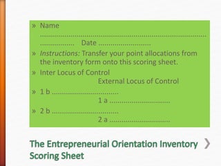 » Name
..................................................................................
................. Date ..........................
» Instructions: Transfer your point allocations from
the inventory form onto this scoring sheet.
» Inter Locus of Control
External Locus of Control
» 1 b .................................
1 a ..............................
» 2 b .................................
2 a ..............................
 