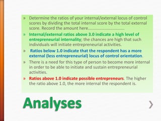 » Determine the ratios of your internal/external locus of control
scores by dividing the total internal score by the total external
score. Record the amount here...............................
» Internal/external ratios above 3.0 indicate a high level of
entrepreneurial internality; the chances are high that such
individuals will initiate entrepreneurial activities.
» Ratios below 1.0 indicate that the respondent has a more
external (less entrepreneurial) locus of control orientation.
» There is a need for this type of person to become more internal
in order to be able to initiate and sustain entrepreneurial
activities.
» Ratios above 1.0 indicate possible entrepreneurs. The higher
the ratio above 1.0, the more internal the respondent is.
 