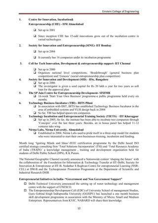 Einstein College of Engineering

1.      Centre for Innovation, Incubation&
        Entrepreneurship (CIIE) - IIM Ahmedabad

             Set up in 2001

             Since inception CIIE has 15-odd innovations grow out of the incubation centre in
              varied technologies

2.      Society for Innovation and Entrepreneurship (SINE)- IIT Bombay

             Set up in 2004

             It currently has 16 companies under its incubation programme

3.      Cell for Tech Innovation, Development & entrepreneurship support- IIT Chennai

             Set up in 2000
             Organises national level competitions, „Breakthrough‟ (general business plan
                competition) and „Genesis‟ (social entrepreneurship plan competition)
4.      Society for Innovation and Development (SID) - IISc, Bangalore
             Set up in 2006
             The investigator is given a seed capital for Rs 20 lakh a year for two years as soft
                loan for the approved plan
5.      The SP Jain Centre for Entrepreneurship Development- SPJIMR
             16-week 'Start Your Own Business' programme-a public programme held every six
                months.
6.      Technology Business Incubator (TBI) - BITS Pilani
             In association with DST, BITS has established Technology Business Incubator in the
                area of embedded systems and VLSI design back in 2004
             So far, TBI has helped spawn ten companies.
7.      Technology Incubation and Entrepreneurial Training Society (TIETS) – IIT Kharagpur
             Set up in 2005, So far, the institute has been able to incubate two companies through
                „Concipio‟ over the last three years. Besides, an in house panel has helped 11-12
                ventures take wing
8.      Nirma Labs, Nirma University, Ahmedabad
             Established in 2004, Nirma Labs used to pride itself in a three-step model for students
                who were interested to start their own businesses-training, incubation and funding.

Month long „Igniting Minds and Ideas‟-IEEE certification programme by the Delhi based ISO
certified strategy consulting firm „Total Solutions Incorporation‟ (TSI) and „Total Resource Academy
of India (TRAIN)‟ a knowledge management , training and development organisation held for
students of Delhi Public School (DPS), R K Puram.

The National Geographic Channel recently announced a Nationwide contest „shaping the future‟ with
the collaboration of the Foundation for Information & Technology Transfer at IIT-Delhi; Society for
Innovation & Entrepreneur at IIT-B, Nedathur S Raghvan Centre for entrepreneurial Learning (NSR-
CEL) at IIM-B and the Technopreneur Promotion Programme at the Department of Scientific and
Industrial Research DSIR

Entrepreneurial Initiatives in India- “Government and Non Government Support”
      Delhi Technical University announced the setting up of water technology and management
       centre with the support of UNESCO.
      The Entrepreneurship Development Cell (EDC) of University School of management Studies,
       Guru Gobind Singh Indraprastha University (GGSIPU) has launched a one month business
       skill development programme in association with the Ministry of Micro, Small and Medium
       Enterprises. Representatives from KVIC, NABARD will share their knowledge.

                                                 12
 