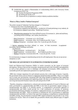 Einstein College of Engineering

     NASSCOM has signed a Memorandum of Understanding (MoU) with University Grants
      Commission (UGC), for
          Faculty Development Programme (FDP)
          Re-skilling the faculty in IT
          Framework for co-operation to catalyze industry-academia interface


What is a Micro, Small or Medium Enterprise?

The earlier concept of „Industries‟ has been changed to „Enterprises‟
• Enterprises have been classified broadly into:
      (i) Enterprises engaged in the Manufacture / production of Goods pertaining to any industry; &
      (ii) Enterprises engaged in providing / Rendering of services.

        Manufacturing enterprises have been defined in terms of investment in plant and machinery
         (excluding land & buildings) and further classified into :

        - Micro Enterprises - investment up to Rs.25 lakh.
        - Small Enterprises - investment above Rs.25 lakh & up to Rs. 5 crore
        - Medium Enterprises - investment above Rs. 5 crore & up to Rs.10 crore.

   • Service enterprises have been defined in terms of their investment                in equipment
(excluding land & buildings) and further
     classified into:
     - Micro Enterprises – investment up to   Rs.10 lakh.
     - Small Enterprises – investment above  Rs.10 lakh & up to Rs.2 crore.
     - Medium Enterprises–investment above Rs. 2 crore & up to Rs. 5 crore

It is not necessary to engage in manufacturing activity for self-employment. One can set up service
enterprises as well .

THE ROLE OF GOVERNMENT IN SUPPORTING ENTREPRENEURSHIP

Small and Medium-sized Enterprises (SMEs) in market economies are the engine of economic
development. Owing to their private ownership, entrepreneurial spirit, their flexibility and adaptability
as well as their potential to react to challenges and changing environments, SMEs contribute to
sustainable growth and employment generation in a significant manner.

 SMEs have strategic importance for each national economy due a wide range of reasons. Logically,
the government shows such an interest in supporting entrepreneurship and SMEs. There is no simpler
way to create new job positions, increasing GDP and rising standard of population than supporting
entrepreneurship and encouraging and supporting people who dare to start their own business. Every
surviving and successful business means new jobs and growth of GDP.

 Therefore, designing a comprehensive, coherent and consistent approach of Council of Ministers and
entity governments to entrepreneurship and SMEs in the form of government support strategy to
entrepreneurship and SMEs is an absolute priority. A comprehensive government approach to
entrepreneurship and SMEs would provide for a full coordination of activities of numerous
governmental institutions (chambers of commerce, employment bureaus, etc.) and NGOs dealing with
entrepreneurship and SMEs. With no pretension of defining the role of government in supporting
entrepreneurship and SMEs, we believe that apart from designing a comprehensive entrepreneurship
and SMEs strategy, the development of national SME support institutions and networks is one of key
condition for success. There are no doubts that governments should create different types of support
institutions:

                                                   13
 