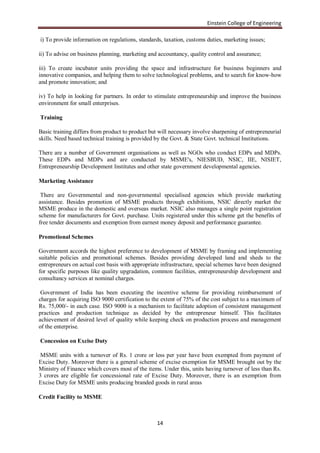 Einstein College of Engineering

i) To provide information on regulations, standards, taxation, customs duties, marketing issues;

ii) To advise on business planning, marketing and accountancy, quality control and assurance;

iii) To create incubator units providing the space and infrastructure for business beginners and
innovative companies, and helping them to solve technological problems, and to search for know-how
and promote innovation; and

iv) To help in looking for partners. In order to stimulate entrepreneurship and improve the business
environment for small enterprises.

Training

Basic training differs from product to product but will necessary involve sharpening of entrepreneurial
skills. Need based technical training is provided by the Govt. & State Govt. technical Institutions.

There are a number of Government organisations as well as NGOs who conduct EDPs and MDPs.
These EDPs and MDPs and are conducted by MSME's, NIESBUD, NSIC, IIE, NISIET,
Entrepreneurship Development Institutes and other state government developmental agencies.

Marketing Assistance

 There are Governmental and non-governmental specialised agencies which provide marketing
assistance. Besides promotion of MSME products through exhibitions, NSIC directly market the
MSME produce in the domestic and overseas market. NSIC also manages a single point registration
scheme for manufacturers for Govt. purchase. Units registered under this scheme get the benefits of
free tender documents and exemption from earnest money deposit and performance guarantee.

Promotional Schemes

Government accords the highest preference to development of MSME by framing and implementing
suitable policies and promotional schemes. Besides providing developed land and sheds to the
entrepreneurs on actual cost basis with appropriate infrastructure, special schemes have been designed
for specific purposes like quality upgradation, common facilities, entrepreneurship development and
consultancy services at nominal charges.

 Government of India has been executing the incentive scheme for providing reimbursement of
charges for acquiring ISO 9000 certification to the extent of 75% of the cost subject to a maximum of
Rs. 75,000/- in each case. ISO 9000 is a mechanism to facilitate adoption of consistent management
practices and production technique as decided by the entrepreneur himself. This facilitates
achievement of desired level of quality while keeping check on production process and management
of the enterprise.

Concession on Excise Duty

 MSME units with a turnover of Rs. 1 crore or less per year have been exempted from payment of
Excise Duty. Moreover there is a general scheme of excise exemption for MSME brought out by the
Ministry of Finance which covers most of the items. Under this, units having turnover of less than Rs.
3 crores are eligible for concessional rate of Excise Duty. Moreover, there is an exemption from
Excise Duty for MSME units producing branded goods in rural areas

Credit Facility to MSME



                                                  14
 