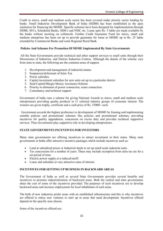 Einstein College of Engineering

Credit to micro, small and medium scale sector has been covered under priority sector lending by
banks. Small Industries Development Bank of India (SIDBI) has been established as the apex
institution for financing the MSME. Specific schemes have been designed for implementation through
SIDBI, SFCs, Scheduled Banks, SIDCs and NSIC etc. Loans upto Rs. 5 lakhs are made available by
the banks without insisting on collaterals. Further Credit Guarantee Fund for micro, small and
medium enterprises has been set up to provide guarantee for loans to MSME up to Rs. 25 lakhs
extended by Commercial Banks and some Regional Rural Bank.

Policies And Schemes For Promotion Of MSME Implemented By State Governments

 All the State Governments provide technical and other support services to small units through their
Directorates of Industries, and District Industries Centres. Although the details of the scheme vary
from state to state, the following are the common areas of support.

    1.   Development and management of industrial estates
    2.   Suspension/deferment of Sales Tax
    3.   Power subsidies
    4.   Capital investment subsidies for new units set up in a particular district
    5.   Seed Capital/Margin Money Assistance Scheme
    6.   Priority in allotment of power connection, water connection.
    7.   Consultancy and technical support

Government of India runs a scheme for giving National Awards to micro, small and medium scale
entrepreneurs providing quality products in 11 selected industry groups of consumer interest. The
winners are given trophy, certificate and a cash price of Rs. 25000/- each.

  Government accords the highest preference to development of MSME by framing and implementing
suitable policies and promotional schemes like policies and promotional schemes, providing
incentives for quality upgradation, concession on excise duty and provides technical supportive
services. Thus Government play supportive role in developing entrepreneurs.

STATE GOVERNMENTS INCENTIVES FOR INVESTORS

Many state governments are offering incentives to attract investment in their states. Many state
governments in India offer attractive incentive packages which include incentives such as:

        Land at subsidized prices or Industrial sheds to set up small scale industrial units.
        Tax concessions for a number of years. These may include exemption from sales tax etc for a
         set period of time.
        Electric power supply at a reduced tariff.
        Loans and subsidies at very attractive rates of interest.

INCENTIVES FOR SETTING UP BUSINESS IN BACKWARD AREAS

The Government of India as well as several State Governments provides several benefits and
incentives to promote industrialization of backward areas. Both the central and state governments
share the cost of some of the incentives provided. The purposes of such incentives are to develop
backward areas and increase employment for local inhabitants of such areas.

The bulk of new industries prefer areas with an established infrastructure and this is why incentives
are offered to entice new ventures to start up in areas that need development. Incentives offered
depend on the specific area chosen.

Some of the incentives offered are:

                                                    15
 