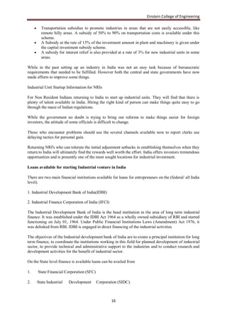 Einstein College of Engineering

          Transportation subsidies to promote industries in areas that are not easily accessible, like
           remote hilly areas. A subsidy of 50% to 90% on transportation costs is available under this
           scheme.
          A Subsidy at the rate of 15% of the investment amount in plant and machinery is given under
           the capital investment subsidy scheme.
          A subsidy for interest relief is also provided at a rate of 3% for new industrial units in some
           areas.

While in the past setting up an industry in India was not an easy task because of bureaucratic
requirements that needed to be fulfilled. However both the central and state governments have now
made efforts to improve some things.

Industrial Unit Startup Information for NRIs

For Non Resident Indians returning to India to start up industrial units. They will find that there is
plenty of talent available in India. Hiring the right kind of person can make things quite easy to go
through the maze of Indian regulations.

While the government no doubt is trying to bring out reforms to make things easier for foreign
investors, the attitude of some officials is difficult to change.

Those who encounter problems should use the several channels available now to report clerks use
delaying tactics for personal gain.

Returning NRI's who can tolerate the initial adjustment setbacks in establishing themselves when they
return to India will ultimately find the rewards well worth the effort. India offers investors tremendous
opportunities and is presently one of the most sought locations for industrial investment.

Loans available for starting Industrial venture in India

There are two main financial institutions available for loans for entrepreneurs on the (federal/ all India
level).

1. Industrial Development Bank of India(IDBI)

2. Industrial Finance Corporation of India (IFCI)

The Industrial Development Bank of India is the head institution in the area of long term industrial
finance. It was established under the IDBI Act 1964 as a wholly owned subsidiary of RBI and started
functioning on July 01, 1964. Under Public Financial Institutions Laws (Amendment) Act 1976, it
was delinked from RBI. IDBI is engaged in direct financing of the industrial activities

The objectives of the Industrial development bank of India are to create a principal institution for long
term finance, to coordinate the institutions working in this field for planned development of industrial
sector, to provide technical and administrative support to the industries and to conduct research and
development activities for the benefit of industrial sector.

On the State level finance is available loans can be availed from

1.       State Financial Corporation (SFC)

2.       State Industrial   Development      Corporation (SIDC).



                                                     16
 