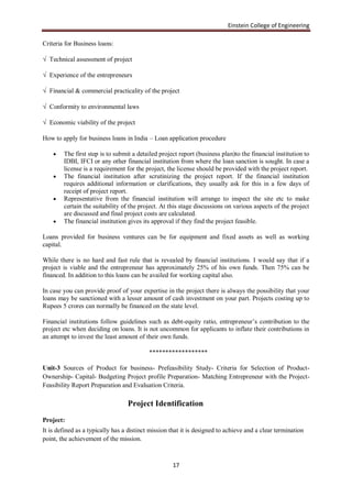 Einstein College of Engineering

Criteria for Business loans:

√ Technical assessment of project

√ Experience of the entrepreneurs

√ Financial & commercial practicality of the project

√ Conformity to environmental laws

√ Economic viability of the project

How to apply for business loans in India – Loan application procedure

       The first step is to submit a detailed project report (business plan)to the financial institution to
        IDBI, IFCI or any other financial institution from where the loan sanction is sought. In case a
        license is a requirement for the project, the license should be provided with the project report.
       The financial institution after scrutinizing the project report. If the financial institution
        requires additional information or clarifications, they usually ask for this in a few days of
        receipt of project report.
       Representative from the financial institution will arrange to inspect the site etc to make
        certain the suitability of the project. At this stage discussions on various aspects of the project
        are discussed and final project costs are calculated.
       The financial institution gives its approval if they find the project feasible.

Loans provided for business ventures can be for equipment and fixed assets as well as working
capital.

While there is no hard and fast rule that is revealed by financial institutions. I would say that if a
project is viable and the entrepreneur has approximately 25% of his own funds. Then 75% can be
financed. In addition to this loans can be availed for working capital also.

In case you can provide proof of your expertise in the project there is always the possibility that your
loans may be sanctioned with a lesser amount of cash investment on your part. Projects costing up to
Rupees 5 crores can normally be financed on the state level.

Financial institutions follow guidelines such as debt-equity ratio, entrepreneur‟s contribution to the
project etc when deciding on loans. It is not uncommon for applicants to inflate their contributions in
an attempt to invest the least amount of their own funds.

                                           ******************

Unit-3 Sources of Product for business- Prefeasibility Study- Criteria for Selection of Product-
Ownership- Capital- Budgeting Project profile Preparation- Matching Entrepreneur with the Project-
Feasibility Report Preparation and Evaluation Criteria.

                                  Project Identification
Project:
It is defined as a typically has a distinct mission that it is designed to achieve and a clear termination
point, the achievement of the mission.



                                                    17
 