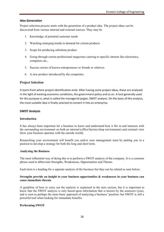 Einstein College of Engineering

Idea Generation
Project selection process starts with the generation of a product idea. The project ideas can be
discovered from various internal and external sources. They may be

    1. Knowledge of potential customer needs

    2. Watching emerging trends in demand for certain products

    3. Scope for producing substitute product

    4. Going through certain professional magazines catering to specific interest like electronics,
       computers etc.,

    5. Success stories of known entrepreneurs or friends or relatives.

    6. A new product introduced by the competitor.

Project Selection

It starts from where project identification ends. After having some project ideas, these are analysed
in the light of existing economic conditions, the government policy and so on. A tool generally used
for this purpose is, what is called the managerial jargon, SWOT analysis. On the basis of this analysis,
the most suitable idea is finally selected to convert it into an enterprise.

SWOT Analysis

Introduction

It has always been important for a business to know and understand how it fits in and interacts with
the surrounding environment on both an internal (office/factory/shop environment) and external view
(how your business operates with the outside world).

Researching your environment will benefit you and/or your management team by putting you in a
position to develop a strategy for both the long and short term.

Analyzing the Business

The most influential way of doing this is to perform a SWOT analysis of the company. It is a common
phrase used to abbreviate Strengths, Weaknesses, Opportunities and Threats.

Each term is a heading for a separate analysis of the business but they can be related as seen below:

Strengths provide an insight to your business opportunities & weaknesses in your business can
cause immediate threats

A guideline of how to carry out the analysis is explained in the next section, but it is important to
know that the SWOT analysis is only based upon information that is known by the assessors (you),
and is seen as perhaps the more basic approach of analyzing a business‟ position: but SWOT is still a
powerful tool when looking for immediate benefits.

Performing SWOT


                                                   18
 