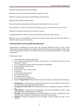 Einstein College of Engineering

R:esearch the opportunity and idea thoroughly.

E:nlist the best sources of advice and assistance that they can find.

P:lan their ventures and look for possible problems that might arise.

R:ank the risks and the possible rewards.

E:valuate the risks and possible rewards and make their decision to act or not to act.

N:ever hang on to an idea, no matter how much they may love it, if research shows it won't work.

E:mploy the resources necessary for the venture to succeed.

U:nderstand that they will have to work long and hard to make their venture succeed.

R:ealize a sense of accomplishment from their successful ventures and learn from their failures to
help them achieve success in the future.

Characteristics of Successful Entrepreneurs
Entrepreneurs are different from each other, but successful entrepreneurs tend to share certain
characteristics. Not all of them have developed each of the following to the same degree, but they tend
to have developed most of them to some degree. Here are some common characteristics of successful
entrepreneurs.

Entrepreneurs tend to:

       be passionate about achieving their goals
       have a spirit of adventure (in fact, the word "adventure" is derived from the Latin word
        meaning "to venture")
       have a strong need to achieve and seek personal accomplishment
       be self-confident and self-reliant
       be goal-oriented
       be innovative, creative, and versatile
       be persistent
       be hardworking and energetic
       have a positive attitude
       be willing to take initiative
       have a strong sense of commitment
       An eye for opportunity: Many entrepreneurs start by finding a need and quickly satisfying it.

       Independence: Even though most entrepreneurs know how to work within the framework for
        the sake of profits, they enjoy being their own boss.
       An appetite for hard work: Most entrepreneurs start out working long, hard hours with little
        pay.
       Self-confidence: Entrepreneurs must demonstrate extreme self-confidence in order to cope
        with all the risks of operating their own business.
       Discipline: Successful entrepreneurs resist the temptation to do what is unimportant or the
        easiest but have the ability to think through to what is the most essential.
       Judgment: Successful entrepreneurs have the ability to think quickly and make a wise
        decision.



                                                    2
 