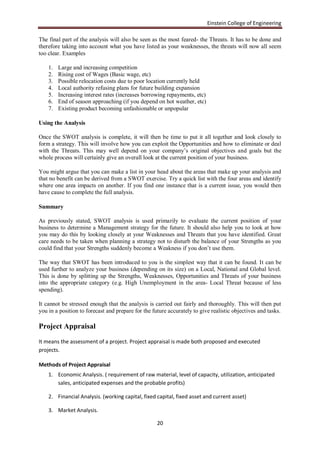 Einstein College of Engineering

The final part of the analysis will also be seen as the most feared- the Threats. It has to be done and
therefore taking into account what you have listed as your weaknesses, the threats will now all seem
too clear. Examples

    1.   Large and increasing competition
    2.   Rising cost of Wages (Basic wage, etc)
    3.   Possible relocation costs due to poor location currently held
    4.   Local authority refusing plans for future building expansion
    5.   Increasing interest rates (increases borrowing repayments, etc)
    6.   End of season approaching (if you depend on hot weather, etc)
    7.   Existing product becoming unfashionable or unpopular

Using the Analysis

Once the SWOT analysis is complete, it will then be time to put it all together and look closely to
form a strategy. This will involve how you can exploit the Opportunities and how to eliminate or deal
with the Threats. This may well depend on your company‟s original objectives and goals but the
whole process will certainly give an overall look at the current position of your business.

You might argue that you can make a list in your head about the areas that make up your analysis and
that no benefit can be derived from a SWOT exercise. Try a quick list with the four areas and identify
where one area impacts on another. If you find one instance that is a current issue, you would then
have cause to complete the full analysis.

Summary

As previously stated, SWOT analysis is used primarily to evaluate the current position of your
business to determine a Management strategy for the future. It should also help you to look at how
you may do this by looking closely at your Weaknesses and Threats that you have identified. Great
care needs to be taken when planning a strategy not to disturb the balance of your Strengths as you
could find that your Strengths suddenly become a Weakness if you don‟t use them.

The way that SWOT has been introduced to you is the simplest way that it can be found. It can be
used further to analyze your business (depending on its size) on a Local, National and Global level.
This is done by splitting up the Strengths, Weaknesses, Opportunities and Threats of your business
into the appropriate category (e.g. High Unemployment in the area- Local Threat because of less
spending).

It cannot be stressed enough that the analysis is carried out fairly and thoroughly. This will then put
you in a position to forecast and prepare for the future accurately to give realistic objectives and tasks.

Project Appraisal
It means the assessment of a project. Project appraisal is made both proposed and executed
projects.

Methods of Project Appraisal
    1. Economic Analysis. ( requirement of raw material, level of capacity, utilization, anticipated
       sales, anticipated expenses and the probable profits)

    2. Financial Analysis. (working capital, fixed capital, fixed asset and current asset)

    3. Market Analysis.

                                                    20
 