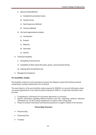 Einstein College of Engineering

        i)   Opinion Polling Method

             a) Complete Enumeration Survey

             b) Sample Survey

             c) Sales Experience Method

             d) Vicarious Method

        ii) Life Cycle Segmentation Analysis

             a) Introduction

             b) Growth

             c) Maturity

             d) Saturation

             e) Decline

    4. Technical Feasibility

        i)   Availability of land and site

        ii) Availability of other inputs like water, power, communication facility.

        iii) Copying-with anti-pollution law

    5. Managerial Competence

Pre-feasibility Studies

Pre-feasibility studies are well researched yet generic due diligence reports that facilitate potential
entrepreneurs in project identification for investment

The main objective of the pre-feasibility studies prepared by SMEDA is to provide information about
investment opportunities to the small & medium enterprises (SME‟s). A typical pre-feasibility study
provides:

    1. Comprehensive information for investment opportunity in a business.
    2. Specific information regarding different business areas like, marketing, technical, industrial
       information etc. for the existing entrepreneurs to improve their exiting setup.
    3. Project investment information and financial projections to support viability of the business.

                                  Ownership Structure

       Proprietorship

       Partnership firm

       Company


                                                    21
 