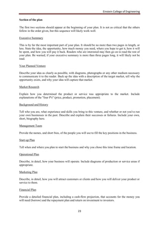 Einstein College of Engineering

Section of the plan

The first two sections should appear at the beginning of your plan. It is not as critical that the others
follow in the order given, but this sequence will likely work well.

Executive Summary

This is by far the most important part of your plan. It should be no more than two pages in length, or
less. State the idea, the opportunity, how much money you need, where you hope to get it, how it will
be spent, and how you will pay it back. Readers who are interested may then go on to read the rest of
your plan. Be warned, if your executive summary is more than three pages long, it will likely not be
read.

Your Planned Venture

Describe your idea as clearly as possible, with diagrams, photographs or any other medium necessary
to communicate it to the reader. Back up the idea with a description of the target market, tell why the
opportunity exists, and why your idea will capture that market.

Market Research

Explain how you determined the product or service was appropriate to the market. Include
explanations of the "four P's" (price, product, promotion, placement).

Background and History

Tell who you are, what experience and skills you bring to this venture, and whether or not you've run
your own businesses in the past. Describe and explain their successes or failures. Include your own,
short, biography here.

Management Team

Provide the names, and short bios, of the people you will use to fill the key positions in the business.

Start-up Plan

Tell when and where you plan to start the business and why you chose this time frame and location.

Operational Plan

Describe, in detail, how your business will operate. Include diagrams of production or service areas if
appropriate.

Marketing Plan

Describe, in detail, how you will attract customers or clients and how you will deliver your product or
service to them.

Financial Plan

Provide a detailed financial plan, including a cash-flow projection, that accounts for the money you
will need (borrow) and the repayment plan and return on investment to investors.


                                                   23
 