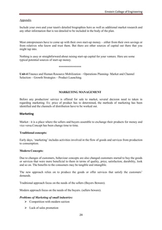 Einstein College of Engineering

Appendix

Include your own and your team's detailed biographies here as well as additional market research and
any other information that is too detailed to be included in the body of the plan.


Most entrepreneurs have to come up with their own start-up money – either from their own savings or
from relatives who know and trust them. But there are other sources of capital out there that you
might tap into.

Nothing is easy or straightforward about raising start-up capital for your venture. Here are some
typical potential sources of start-up money.

                                 ***************

Unit-4 Finance and Human Resource Mobilization – Operations Planning- Market and Channel
Selection – Growth Strategies – Product Launching.



                                 MARKETING MANAGEMENT

Before any production/ service is offered for sale to market, several decision need to taken in
regarding marketing. Ex: price of product has to determined, the methods of marketing has been
identified and the channels of distribution have to be worked out.

Marketing

Market : it is a place where the sellers and buyers assemble to exchange their products for money and
vice versa.Concept has been change time to time.

Traditional concepts:

Early days, „marketing‟ includes activities involved in the flow of goods and services from production
to consumption.

Modern Concepts:

Due to changes of customers, behaviour concepts are also changed customers started to buy the goods
or services that were more beneficial to them in terms of quality, price, satisfaction, durability, look
and so on. The benefits to the consumers may be tangible and intangible.

The new approach relies on to produce the goods or offer services that satisfy the customers‟
demands.

Traditional approach focus on the needs of the sellers (Buyers Beware).

Modern approach focus on the needs of the buyers. (sellers beware).

Problems of Marketing of small industries:
    Competition with modern section

     Lack of sales promotion

                                                  24
 