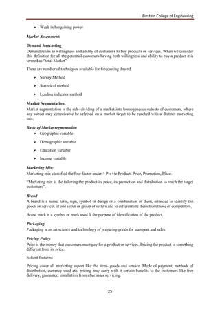 Einstein College of Engineering

     Weak in bargaining power

Market Assessment:

Demand forecasting
Demand refers to willingness and ability of customers to buy products or services. When we consider
this definition for all the potential customers having both willingness and ability to buy a product it is
termed as “total Market”

There are number of techniques available for forecasting dmand.

     Survey Method

     Statistical method

     Leading indicator method

Market Segmentation:
Market segmentation is the sub- dividing of a market into homogeneous subsets of customers, where
any subset may conceivable be selected on a market target to be reached with a distinct marketing
mix.

Basic of Market segmentation
    Geographic variable

     Demographic variable

     Education variable

     Income variable

Marketing Mix:
Marketing mix classified the four factor under 4 P‟s vie Product, Price, Promotion, Place.

“Marketing mix is the tailoring the product its price, its promotion and distribution to reach the target
customers”.

Brand
A brand is a name, term, sign, symbol or design or a combination of them, intended to identify the
goods or services of one seller or group of sellers and to differentiate them from those of competitors.

Brand mark is a symbol or mark used fr the purpose of identification of the product.

Packaging
Packaging is an art science and technology of preparing goods for transport and sales.

Pricing Policy
Price is the money that customers must pay for a product or services. Pricing the product is something
different from its price.

Salient features:

Pricing cover all marketing aspect like the item- goods and service. Mode of payment, methods of
distribution, currency used etc. pricing may carry with it certain benefits to the customers like free
delivery, guarantee, installation from after sales servicing.


                                                   25
 