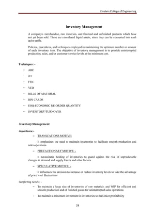 Einstein College of Engineering




                                         Inventory Management
        A company's merchandise, raw materials, and finished and unfinished products which have
        not yet been sold. These are considered liquid assets, since they can be converted into cash
        quite easily.

        Policies, procedures, and techniques employed in maintaining the optimum number or amount
        of each inventory item. The objective of inventory management is to provide uninterrupted
        production, sales, and/or customer-service levels at the minimum cost.


Techniques: -

    •   ABC

    •   JIT

    •   FSN

    •   VED

    •   BILLS OF MATERIAL

    •   BIN CARDS

    •   EOQ-ECONOMIC RE-ORDER QUANTITY

    •   INVENTORY/TURNOVER



Inventory Management

Importance:-
              –   TRANSCATIONS MOTIVE:

                It emphasizes the need to maintain inventories to facilitate smooth production and
        sales operations

              –   PRECAUTIONARY MOTIVE: -

               It necessitates holding of inventories to guard against the risk of unpredictable
        changes in demand and supply forces and other factors

              –   SPECULATIVE MOTIVE: -

                 It influences the decision to increase or reduce inventory levels to take the advantage
        of price level fluctuations

Conflicting needs : -
              –   To maintain a large size of inventories of raw materials and WIP for efficient and
                  smooth production and of finished goods for uninterrupted sales operations

              –   To maintain a minimum investment in inventories to maximize profitability


                                                  28
 