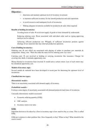 Einstein College of Engineering

Objective: -
            –   determine and maintain optimum level of inventory investment

            –   to maintain sufficient inventory for the smooth production and sales operations

            –   to avoid excessive and inadequate levels of inventories

            –   Making adequate inventories available for production & sales when required.

Benefits of holding inventories:
        Avoiding losses of sales  avoid non-supply of goods at times demands by understands.

        Reducing ordering costs cost associated with individual order such as typing approving
        mailiyet can be reduced.

        Achieving efficient production run Supply of sufficient inventories protects against
        shortage of raw materials that may interrupt production operation.

Cost of holding inventories:-
Ordering cost  cost which are associated with placing of orders to purchase raw materials &
components. Salary, rent. “More the order the more will be ordering costs vice verse”.

Carrying costs  cost involved in holding or carrying inventories like insurance. Charger for
covering risk, thefts. It includes opportunity cost.

Money blocked in inventories been invested. It would earn a certain return. Loss of such return may
be considered opportunity cost.

Models of inventory mgt:-
Several models & methods have been developed in recent past for determing the optimum level of
inventories.

Classified into two types:-

Deterministic models:-
There is no uncertainty associated with demand supply of inventory.

Probabilistic models:-
It always some degree of uncertainty associated with demand pattern & lead times of inventories.

Unusually deterministic models associated:

       Economic ordering quantity.(EOQ)

       ABC analysis.

       Inventory return over ratio.

EOQ:
Important decision to be taken by a firm in inventory mgt is how much to buy at a time. This is called
EOQ.

EOQ give solution to other problem like: How frequently to buy? When to buy? What should be the
reserve stock?


                                                 29
 
