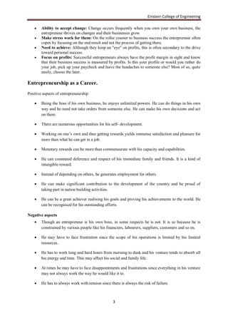 Einstein College of Engineering

       Ability to accept change: Change occurs frequently when you own your own business, the
        entrepreneur thrives on changes and their businesses grow.
       Make stress work for them: On the roller coaster to business success the entrepreneur often
        copes by focusing on the end result and not the process of getting there.
       Need to achieve: Although they keep an "eye" on profits, this is often secondary to the drive
        toward personal success.
       Focus on profits: Successful entrepreneurs always have the profit margin in sight and know
        that their business success is measured by profits. Is this your profile or would you rather do
        your job, pick up your paycheck and leave the headaches to someone else? Most of us, quite
        easily, choose the later.

Entrepreneurship as a Career.
Positive aspects of entrepreneurship

       Being the boss if his own business, he enjoys unlimited powers. He can do things in his own
        way and he need not take orders from someone else. He can make his own decisions and act
        on them.

       There are numerous opportunities for his self- development.

       Working on one‟s own and thus getting rewards yields immense satisfaction and pleasure for
        more than what he can get in a job.

       Monetary rewards can be more than commensurate with his capacity and capabilities.

       He can command deference and respect of his immediate family and friends. It is a kind of
        intangible reward.

       Instead of depending on others, he generates employment for others.

       He can make significant contribution to the development of the country and be proud of
        taking part in nation building activities.

       He can be a great achiever realising his goals and proving his achievements to the world. He
        can be recognised for his outstanding efforts.

Negative aspects
       Though an entrepreneur is his own boss, in some respects he is not. It is so because he is
        constrained by various people like his financiers, labourers, suppliers, customers and so on.

       He may have to face frustration since the scope of his operations is limited by his limited
        resources.

       He has to work long and hard hours from morning to dusk and his venture tends to absorb all
        his energy and time. This may affect his social and family life.

       At times he may have to face disappointments and frustrations since everything in his venture
        may not always work the way he would like it to.

       He has to always work with tension since there is always the risk of failure.



                                                   3
 
