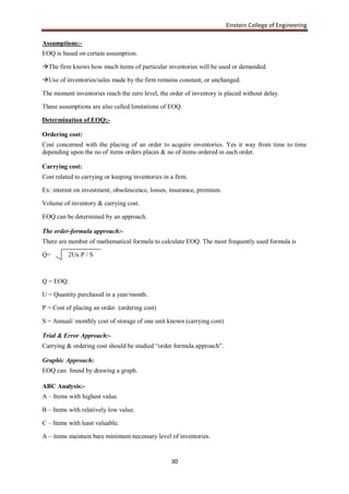 Einstein College of Engineering

Assumptions:-
EOQ is based on certain assumption.

The firm knows how much items of particular inventories will be used or demanded.

Use of inventories/sales made by the firm remains constant, or unchanged.

The moment inventories reach the zero level, the order of inventory is placed without delay.

These assumptions are also called limitations of EOQ.

Determination of EOQ:-

Ordering cost:
Cost concerned with the placing of an order to acquire inventories. Yes it way from time to time
depending upon the no of items orders places & no of items ordered in each order.

Carrying cost:
Cost related to carrying or keeping inventories in a firm.

Ex: interest on investment, obsolescence, losses, insurance, premium.

Volume of inventory & carrying cost.

EOQ can be determined by an approach.

The order-formula approach:-
There are number of mathematical formula to calculate EOQ. The most frequently used formula is

Q=        2Ux P / S



Q = EOQ.

U = Quantity purchased in a year/month.

P = Cost of placing an order. (ordering cost)

S = Annual/ monthly cost of storage of one unit known (carrying cost)

Trial & Error Approach:-
Carrying & ordering cost should be studied “order formula approach”.

Graphic Approach:
EOQ can found by drawing a graph.

ABC Analysis:-
A – Items with highest value.

B – Items with relatively low value.

C – Items with least valuable.

A – items maintain bare minimum necessary level of inventories.


                                                   30
 
