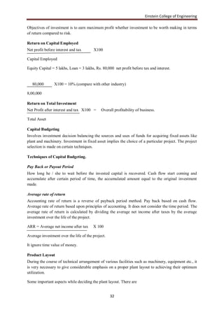 Einstein College of Engineering

Objectives of investment is to earn maximum profit whether investment to be worth making in terms
of return compared to risk.

Return on Capital Employed
Net profit before interest and tax      X100

Capital Employed

Equity Capital = 5 lakhs, Loan = 3 lakhs, Rs. 80,000 net profit before tax and interest.


   80,000        X100 = 10% (compare with other industry)

8,00,000

Return on Total Investment
Net Profit after interest and tax X100 =     Overall profitability of business.

Total Asset

Capital Budgeting
Involves investment decision balancing the sources and uses of funds for acquiring fixed assets like
plant and machinery. Investment in fixed asset implies the choice of a particular project. The project
selection is made on certain techniques.

Techniques of Capital Budgeting.

Pay Back or Payout Period
How long he / she to wait before the invested capital is recovered. Cash flow start coming and
accumulate after certain period of time, the accumulated amount equal to the original investment
made.

Average rate of return
Accounting rate of return is a reverse of payback period method. Pay back based on cash flow.
Average rate of return based upon principles of accounting. It does not consider the time period. The
average rate of return is calculated by dividing the average net income after taxes by the average
investment over the life of the project.

ARR = Average net income after tax      X 100

Average investment over the life of the project.

It ignore time value of money.

Product Layout
During the course of technical arrangement of various facilities such as machinery, equipment etc., it
is very necessary to give considerable emphasis on a proper plant layout to achieving their optimum
utilization.

Some important aspects while deciding the plant layout. There are


                                                   32
 
