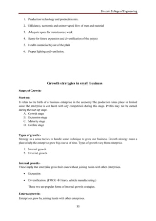 Einstein College of Engineering

    1. Production technology and production mix.

    2. Efficiency, economic and uninterrupted flow of men and material

    3. Adequate space for maintenance work

    4. Scope for future expansion and diversification of the project

    5. Health conducive layout of the plant

    6. Proper lighting and ventilation.




                         Growth strategies in small business
Stages of Growth:-

Start-up:
It refers to the birth of a business enterprise in the economy.The production takes place in limited
scale.The enterprise is cot faced with any competition during this stage. Profits may not be earned
during the start up stage.
     A. Growth stage
     B. Expansion stage
     C. Maturity stage
     D. Decline stage


Types of growth:-
Strategy in a sense tactics to handle some technique to grow our business. Growth strategy mean a
plan to help the enterprise grow big course of time. Types of growth vary from enterprise.

    1. Internal growth
    2. External growth


Internal growth:-
These imply that enterprise grow their own without joining hands with other enterprises.

       Expansion

       Diversification. (FMCG  Heavy vehicle manufacturing.)

        These two are popular forms of internal growth strategies.

External growth:-
Enterprises grow by joining hands with other enterprises.

                                                 33
 