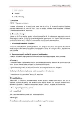 Einstein College of Engineering

       Joint ventures,

       Mergers,

       Sub-contracting.

Expansion
FMCG  Hamam, dove, peers.

It means enlargement or increase in the same line of activity. It is natural growth of business
enterprise taking place in course of time. There are a three common forms of business expansion.
Expansion through market penetration

1) Production strategy:-
Focuses on the firms existing product in its existing market, & the entrepreneur attempts to penetrate
this product or market further by encouraging existing customers to buy more of the firms current
products.Marketing can be effective in encouraging more frequent repeat purchase.

2) Marketing development strategies:-

It involves selling the firms existing product to new groups of customers. New groups of customers
can be categorized in terms of geographic, demographic of based on a new product use. New location,
new customer.

3) Expansion through product development / modification:-
It implies developing/modifying the existing product to meet the requirement of the customers.

Advantages:-
Expansion provides the following benefits growth through expansion is natural & gradual enterprise
grows without making major changes in its organisational structure.

Expansion makes possible the effective utilization of existing resources of an enterprise

Gradual growth of enterprise becomes easily manageable by the enterprise.

Expansion result in economics of large, scale operations.

Diversification:-
Not possible for a business growth by adding the new product / market to the existing one, such an
approach to growth by adding new products to the existing product line is called “diversification”
other word defined as “a process of adding more product / market / service to the existing one.

L & T – engineering company – cement

LIC – mutual fund

SBI – merchant banking (expand their business activities)

Advantages:-

Diversification helps an enterprise make more effective use of its resource.


                                                  34
 