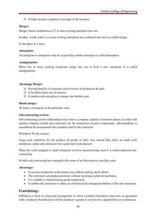 Einstein College of Engineering

    2) It helps increase competitive strength of the business.

Merger:
Merger means combination of 2 or more existing enterprise into one.

In other words, when 2 or score existing enterprises are combined into one it is called merger.

It take place in 2 ways.

Absorption:
An enterprise or enterprises may be acquired by another enterprise is called absorption.

Amalgamation:
When two or more existing enterprises merge into one to form a new enterprise. It is called
amalgamation.



Advantage Merger:
    1) Provide benefits of economic scale in terms of production & sales.
    2) It facilitate better use of resource.
    3) It enables sick enterprise to merger into healthy ones.

Disadvantage:-
 leads to monopoly in the particular some

Sub-contracting system:-
Sub-contracting system relationship exists when a company (called a contractor) places on order with
another company (called sub-contracter) for the production of parts components, sub-assemblies or
assembliest be incorporated into a product sold by the contractor.

Whirlpool  sub contract

Large scale industries do not produce all goods on their own instead they reply on small scale
enterprises called sub-contractors for a great deal of production.

When the work assigned to small enterprise involves manufacturing wont it is called industrial sub-
contracting.

In India sub-contracting has emerged in the name of an illarisation or ancillary units.

Advantage:-
       It increase production in the fastest way without making much efforts.
       The contractor can produce products without investing in plant & machinery.
       It is suitable to manufacturing goods temporarily.
       It enables the contractor to make use of technical & managerial abilities of the sub-contractor.

Franchising:-
Defined as a form of contractual arrangement in which a retailer (franchiser) enter into an agreement
with a producer (franchiser) to sell the producer‟s goods or services for a specified fee or commission.

                                                   36
 